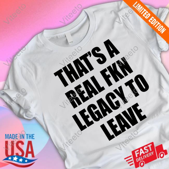 That's A Real Fkn Legacy To Leave T Shirt